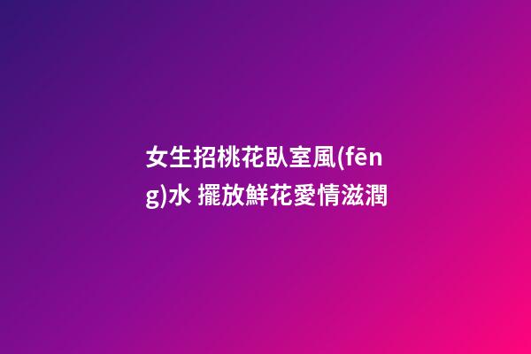 女生招桃花臥室風(fēng)水 擺放鮮花愛情滋潤